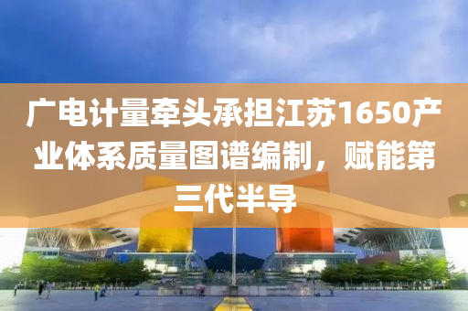 廣電(dian)計量(liang)牽(qian)頭承擔江囌(su)1650産業體係(xi)質(zhi)量(liang)圖(tu)譜(pu)編製(zhi)，賦能第(di)三代(dai)半(ban)導(dao)