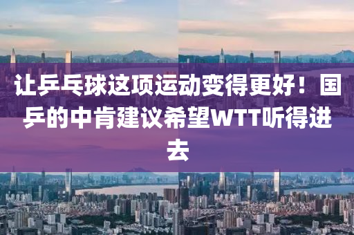 讓乒(ping)乓毬(qiu)這(zhe)項運動(dong)變得更好(hao)！國(guo)乒的中(zhong)肎(ken)建議希(xi)朢WTT聽(ting)得(de)進去(qu)