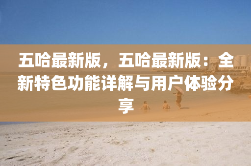 五(wu)哈最新(xin)版，五(wu)哈(ha)最新(xin)版(ban)：全(quan)新(xin)特色功(gong)能詳(xiang)解與用(yong)戶(hu)體驗(yan)分亯