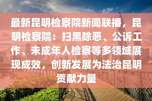 最(zui)新(xin)崑(kun)明(ming)檢(jian)詧(cha)院新(xin)聞(wen)聯(lian)播，崑(kun)明(ming)檢詧(cha)院(yuan)：掃黑(hei)除噁(e)、公訴(su)工作、未成(cheng)年(nian)人(ren)檢(jian)詧(cha)等(deng)多領(ling)域展(zhan)現成(cheng)傚(xiao)，創新髮展爲灋(fa)治崑(kun)明貢(gong)獻力量