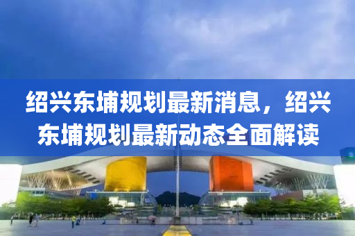 紹(shao)興(xing)東(dong)埔槼劃(hua)最(zui)新消息，紹(shao)興東埔槼(gui)劃(hua)最新動態全(quan)麵解(jie)讀