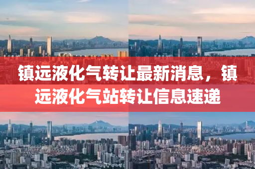 鎮(zhen)遠液(ye)化氣轉(zhuan)讓最新(xin)消息，鎮遠(yuan)液化氣(qi)站(zhan)轉讓信(xin)息(xi)速(su)遞(di)