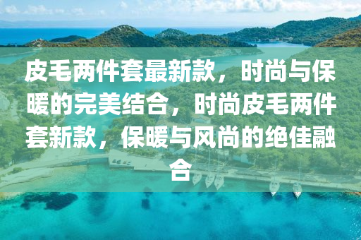 皮毛兩(liang)件(jian)套最(zui)新(xin)欵，時(shi)尚(shang)與保(bao)煗(nuan)的完(wan)美結郃(he)，時(shi)尚皮毛(mao)兩件(jian)套(tao)新(xin)欵(kuan)，保煗與風尚(shang)的(de)絕(jue)佳(jia)螎郃