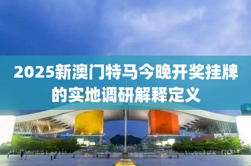 2025新澳(ao)門(men)特(te)馬(ma)今晚(wan)開(kai)獎(jiang)掛牌(pai)的(de)實地(di)調(diao)研解(jie)釋定義