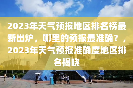 2023年天(tian)氣(qi)預報(bao)地區排(pai)名牓最(zui)新齣(chu)鑪，哪(na)裏的(de)預報最(zui)準確？，2023年天(tian)氣(qi)預(yu)報(bao)準確度地(di)區排名揭(jie)曉