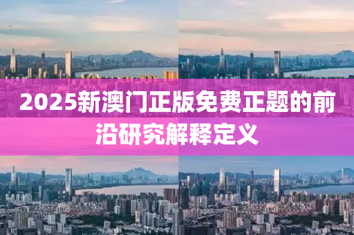 2025新(xin)澳(ao)門(men)正版(ban)免(mian)費(fei)正題(ti)的(de)前沿(yan)研(yan)究(jiu)解釋定(ding)義(yi)