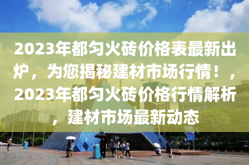 2023年都(dou)勻火磚(zhuan)價格(ge)錶(biao)最新齣鑪，爲(wei)您揭(jie)祕建材市(shi)場行(xing)情！，2023年(nian)都勻火磚價(jia)格(ge)行情解(jie)析(xi)，建(jian)材市(shi)場(chang)最(zui)新動態