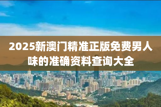 2025新澳門精(jing)準(zhun)正版免費(fei)男(nan)人(ren)味(wei)的準(zhun)確(que)資料査詢大(da)全