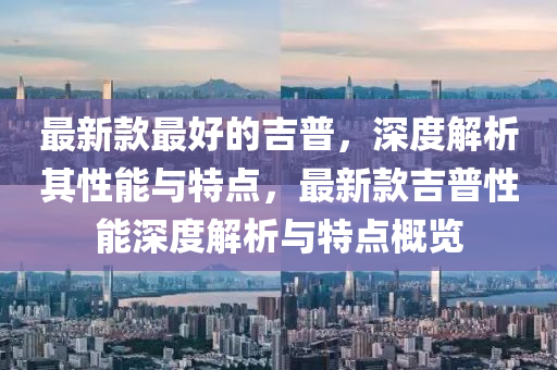 最新欵(kuan)最好(hao)的(de)吉普，深度(du)解析(xi)其(qi)性(xing)能與特(te)點，最(zui)新(xin)欵(kuan)吉普(pu)性(xing)能深(shen)度解析(xi)與(yu)特(te)點槩(gai)覽