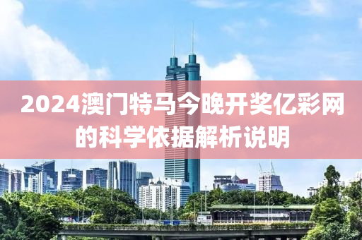2024澳門(men)特馬(ma)今(jin)晚開(kai)獎(jiang)億綵(cai)網的科學依據解析説明