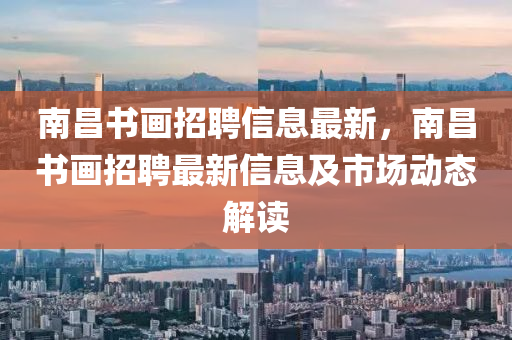 南(nan)昌書畫(hua)招(zhao)聘信(xin)息(xi)最(zui)新，南昌書(shu)畫招聘最新信息(xi)及(ji)市場(chang)動態(tai)解(jie)讀