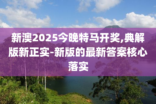 新澳2025今(jin)晚特(te)馬(ma)開(kai)獎,典解版新(xin)正實-新版(ban)的(de)最(zui)新答(da)案(an)覈心落(luo)實(shi)