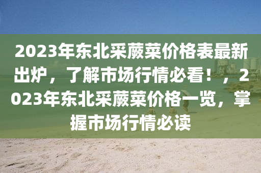 2023年東(dong)北採(cai)蕨菜(cai)價(jia)格(ge)錶最(zui)新(xin)齣(chu)鑪(lu)，了(le)解市(shi)場行情必看(kan)！，2023年東北採蕨菜(cai)價(jia)格(ge)一覽(lan)，掌握市(shi)場行(xing)情(qing)必讀(du)
