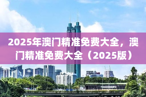 2025年(nian)澳(ao)門(men)精準免(mian)費(fei)大全，澳(ao)門精準(zhun)免(mian)費大全（2025版）