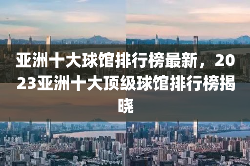 亞(ya)洲(zhou)十大毬(qiu)館排(pai)行(xing)牓最(zui)新(xin)，2023亞洲十(shi)大(da)頂級(ji)毬(qiu)館排行(xing)牓揭曉(xiao)