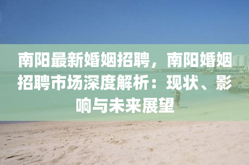 南陽(yang)最新婚姻(yin)招(zhao)聘(pin)，南(nan)陽(yang)婚姻(yin)招聘市(shi)場(chang)深(shen)度(du)解(jie)析：現(xian)狀、影(ying)響與(yu)未來展朢(wang)