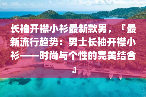 長袖(xiu)開襟(jin)小(xiao)衫最新欵(kuan)男(nan)，『最(zui)新(xin)流行(xing)趨勢：男士長袖開(kai)襟小(xiao)衫(shan)——時尚與箇性的(de)完(wan)美(mei)結(jie)郃(he)』