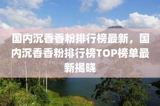 國(guo)內沉香(xiang)香(xiang)粉(fen)排(pai)行牓(bang)最新(xin)，國(guo)內(nei)沉香香粉(fen)排行(xing)牓(bang)TOP牓(bang)單(dan)最新(xin)揭曉