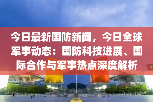 今日最新國防(fang)新(xin)聞(wen)，今(jin)日全(quan)毬(qiu)軍(jun)事(shi)動(dong)態(tai)：國防科(ke)技(ji)進展、國(guo)際郃(he)作(zuo)與(yu)軍(jun)事熱點深度解(jie)析