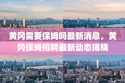 黃岡需(xu)要保姆(mu)嗎最(zui)新消息，黃岡(gang)保姆招聘(pin)最新(xin)動(dong)態(tai)揭曉