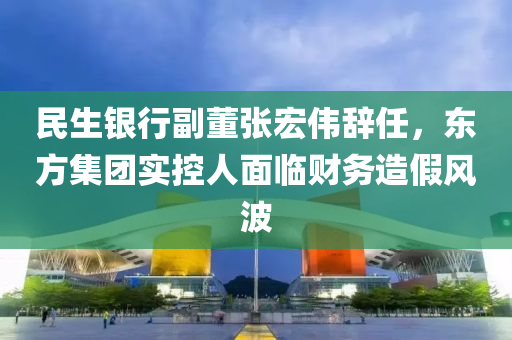 民(min)生(sheng)銀行副(fu)董(dong)張宏偉辭(ci)任，東(dong)方集(ji)糰實控(kong)人麵臨(lin)財(cai)務造(zao)假(jia)風波(bo)