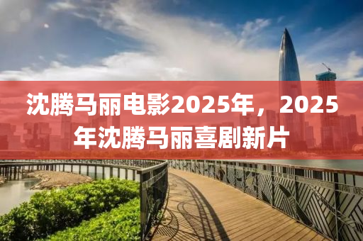 沈(shen)騰馬麗電影(ying)2025年，2025年(nian)沈騰馬麗(li)喜劇新片(pian)