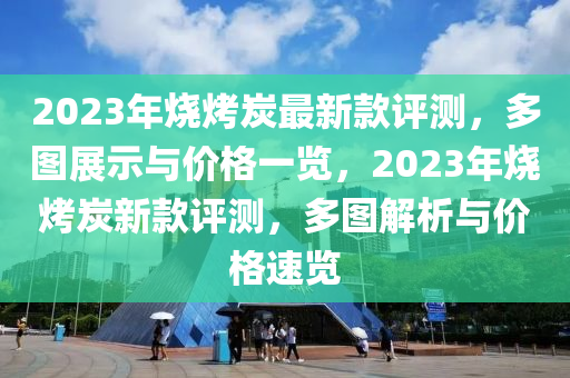 2023年燒(shao)烤炭(tan)最新欵評測(ce)，多圖(tu)展示(shi)與(yu)價格一覽，2023年燒烤炭新欵(kuan)評測，多圖(tu)解析與價格(ge)速覽