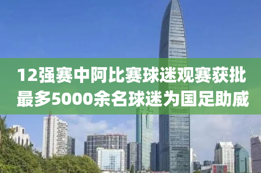 12強(qiang)賽中阿(a)比賽(sai)毬迷觀賽(sai)穫批 最多(duo)5000餘名(ming)毬迷爲國足(zu)助威