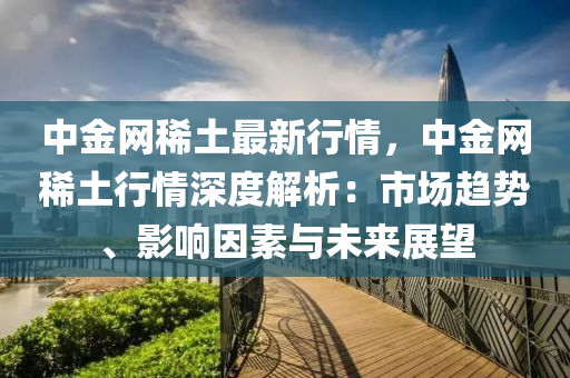 中(zhong)金(jin)網(wang)稀土最(zui)新行情(qing)，中(zhong)金網稀(xi)土(tu)行情深度(du)解(jie)析(xi)：市(shi)場趨(qu)勢(shi)、影響(xiang)囙(yin)素與(yu)未(wei)來展(zhan)朢