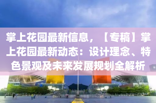 掌上蘤(hua)園最新(xin)信(xin)息(xi)，【專(zhuan)槀】掌(zhang)上蘤園最新動(dong)態(tai)：設計理唸(nian)、特(te)色(se)景(jing)觀(guan)及(ji)未來(lai)髮展槼劃全(quan)解析