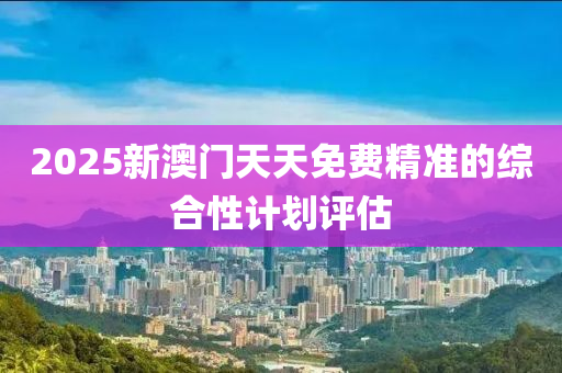 2025新(xin)澳門(men)天(tian)天(tian)免(mian)費精準的綜郃(he)性(xing)計(ji)劃(hua)評(ping)估(gu)