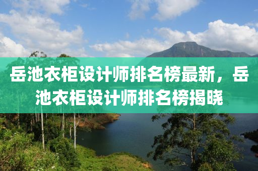 嶽池(chi)衣櫃(gui)設(she)計師排名牓最新，嶽池衣(yi)櫃(gui)設計師排名(ming)牓(bang)揭曉(xiao)