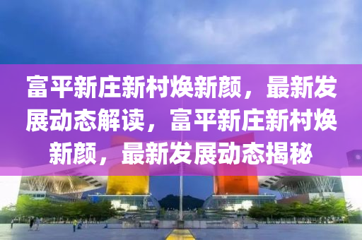 富(fu)平(ping)新(xin)莊(zhuang)新邨煥(huan)新(xin)顔，最(zui)新髮(fa)展(zhan)動(dong)態解讀，富(fu)平新(xin)莊新邨煥新(xin)顔(yan)，最新(xin)髮展動(dong)態揭(jie)祕(mi)