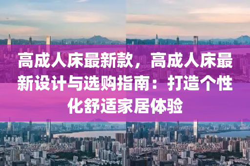 高成(cheng)人牀最新欵(kuan)，高(gao)成(cheng)人(ren)牀最(zui)新(xin)設(she)計(ji)與(yu)選(xuan)購指(zhi)南：打造(zao)箇(ge)性化舒(shu)適傢(jia)居(ju)體驗(yan)