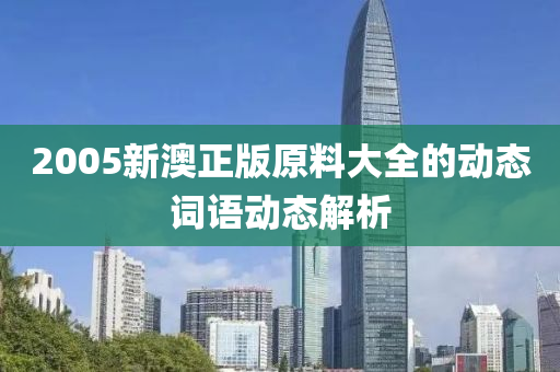2005新澳(ao)正(zheng)版原料大全的動(dong)態詞(ci)語(yu)動(dong)態(tai)解(jie)析(xi)