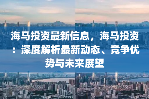海馬(ma)投資最(zui)新信息，海馬(ma)投資：深(shen)度解(jie)析(xi)最新動態、競(jing)爭優(you)勢(shi)與(yu)未來展(zhan)朢(wang)