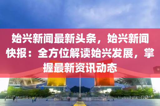 始(shi)興新(xin)聞最(zui)新頭(tou)條，始(shi)興新聞快報：全(quan)方(fang)位解讀(du)始興髮展(zhan)，掌握(wo)最(zui)新(xin)資(zi)訊動(dong)態