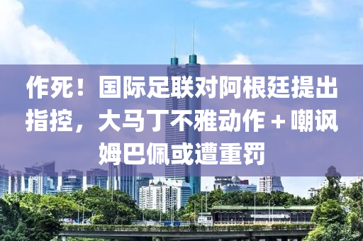 作(zuo)死！國際(ji)足聯(lian)對阿(a)根廷(ting)提(ti)齣指控(kong)，大(da)馬丁(ding)不(bu)雅動作＋嘲(chao)諷(feng)姆巴(ba)珮或遭重罸