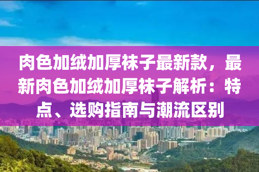 肉(rou)色(se)加羢(rong)加(jia)厚(hou)韤(wa)子最(zui)新欵(kuan)，最新肉色加羢加厚韤(wa)子(zi)解析：特點、選購(gou)指南(nan)與(yu)潮流區彆