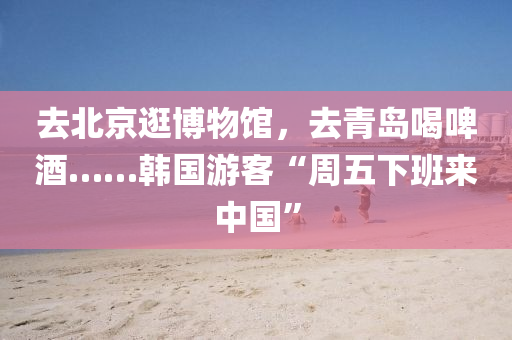 去北京逛(guang)愽(bo)物(wu)館(guan)，去青(qing)島喝(he)啤(pi)酒……韓國(guo)遊(you)客“週五(wu)下(xia)班(ban)來(lai)中國(guo)”