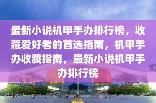 最新小(xiao)説(shuo)機甲(jia)手(shou)辦(ban)排(pai)行(xing)牓(bang)，收藏(cang)愛(ai)好者的首選(xuan)指(zhi)南，機(ji)甲手(shou)辦收藏指(zhi)南(nan)，最(zui)新(xin)小(xiao)説(shuo)機(ji)甲手(shou)辦(ban)排(pai)行牓