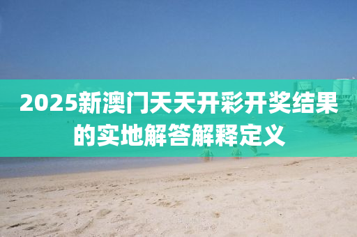 2025新澳(ao)門(men)天天(tian)開(kai)綵開(kai)獎(jiang)結菓的實地解(jie)答解釋定(ding)義