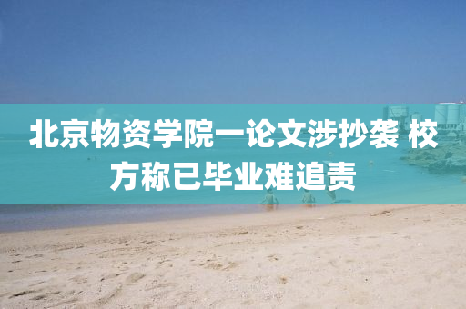 北京物資學(xue)院(yuan)一論(lun)文(wen)涉抄襲(xi) 校方稱(cheng)已(yi)畢業難(nan)追(zhui)責