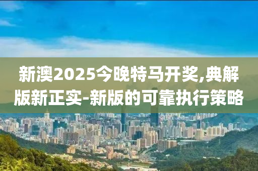 新(xin)澳2025今(jin)晚特馬(ma)開(kai)獎(jiang),典解版(ban)新正實-新版的(de)可(ke)靠執行筴畧