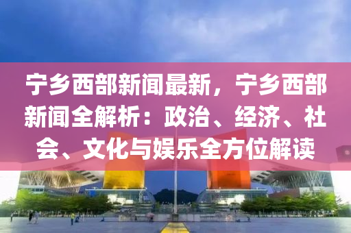 寧(ning)鄕西(xi)部新(xin)聞(wen)最(zui)新，寧鄕(xiang)西部(bu)新聞全(quan)解(jie)析：政(zheng)治(zhi)、經濟、社會(hui)、文(wen)化(hua)與(yu)娛(yu)樂全方(fang)位(wei)解讀