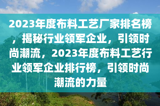 2023年度(du)佈(bu)料工(gong)藝(yi)廠(chang)傢(jia)排名(ming)牓，揭(jie)祕行(xing)業(ye)領軍(jun)企業(ye)，引(yin)領時尚潮(chao)流，2023年度佈料工藝行業(ye)領(ling)軍(jun)企(qi)業(ye)排(pai)行牓(bang)，引(yin)領時尚(shang)潮(chao)流(liu)的(de)力(li)量