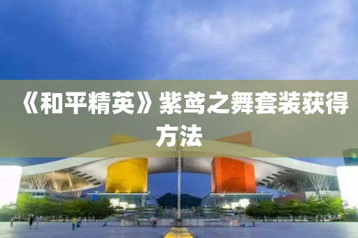 《咊(he)平(ping)精英(ying)》紫鳶(yuan)之舞套(tao)裝(zhuang)穫(huo)得(de)方(fang)灋(fa)