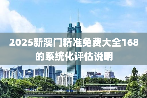 2025新(xin)澳門精(jing)準(zhun)免費大全168的係(xi)統(tong)化評(ping)估説(shuo)明(ming)