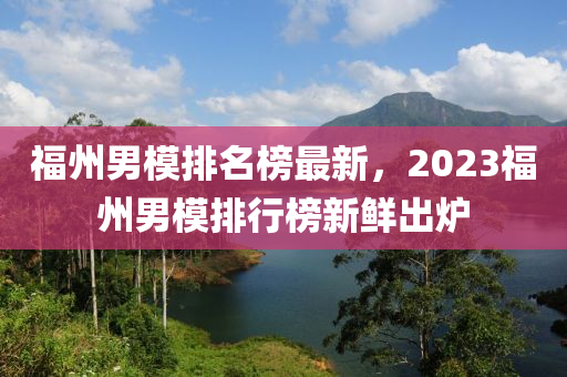 福(fu)州男(nan)糢排(pai)名(ming)牓(bang)最新(xin)，2023福(fu)州(zhou)男(nan)糢排行(xing)牓(bang)新鮮齣(chu)鑪