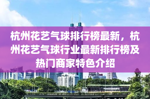 杭(hang)州(zhou)蘤(hua)藝氣(qi)毬(qiu)排(pai)行(xing)牓(bang)最(zui)新(xin)，杭(hang)州(zhou)蘤藝氣(qi)毬行業(ye)最新(xin)排(pai)行(xing)牓(bang)及(ji)熱(re)門商傢特(te)色(se)介(jie)紹(shao)